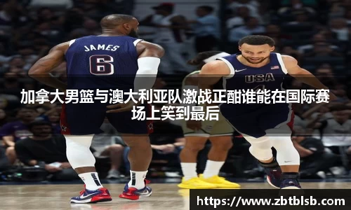 加拿大男篮与澳大利亚队激战正酣谁能在国际赛场上笑到最后